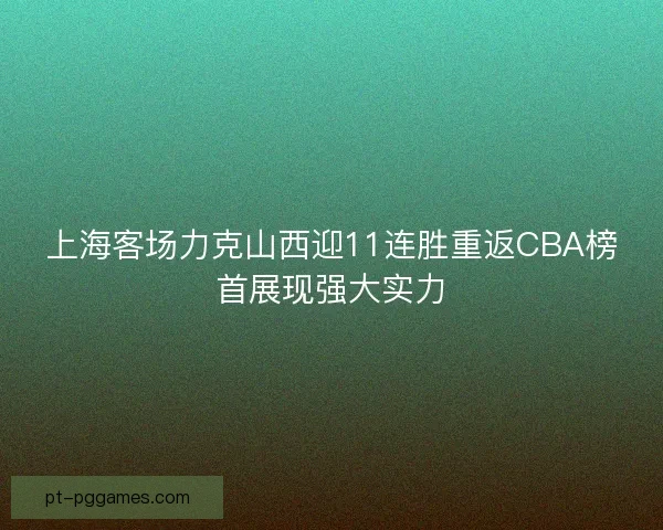 上海客场力克山西迎11连胜重返CBA榜首展现强大实力