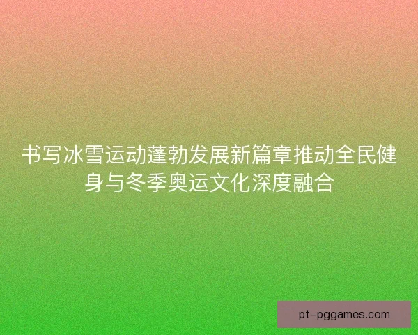 书写冰雪运动蓬勃发展新篇章推动全民健身与冬季奥运文化深度融合